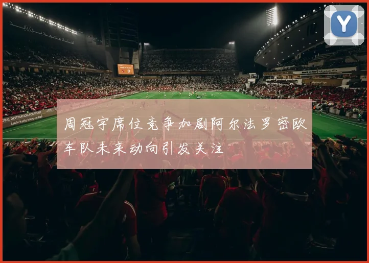 周冠宇席位竞争加剧阿尔法罗密欧车队未来动向引发关注