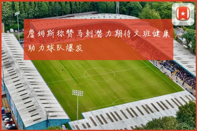 詹姆斯称赞马刺潜力期待文班健康助力球队爆发