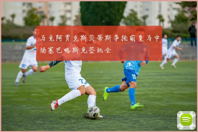马竞阿贾克斯贝蒂斯争抢前皇马中场塞巴略斯免签机会