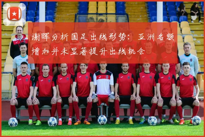 谢晖分析国足出线形势：亚洲名额增加并未显著提升出线机会