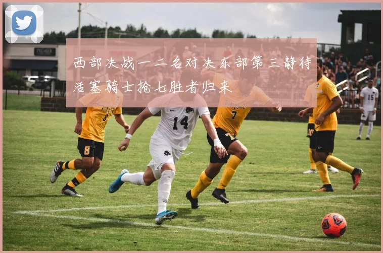 西部决战一二名对决东部第三静待活塞骑士抢七胜者归来