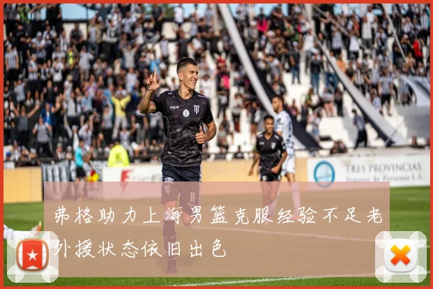弗格助力上海男篮克服经验不足老外援状态依旧出色