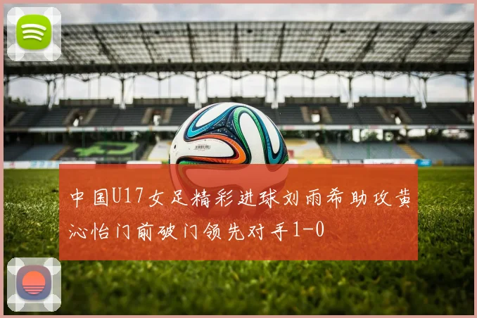 中国U17女足精彩进球刘雨希助攻黄沁怡门前破门领先对手1-0
