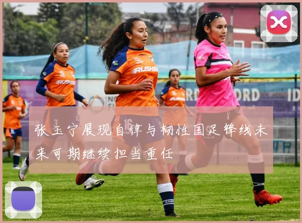 张玉宁展现自律与韧性国足锋线未来可期继续担当重任