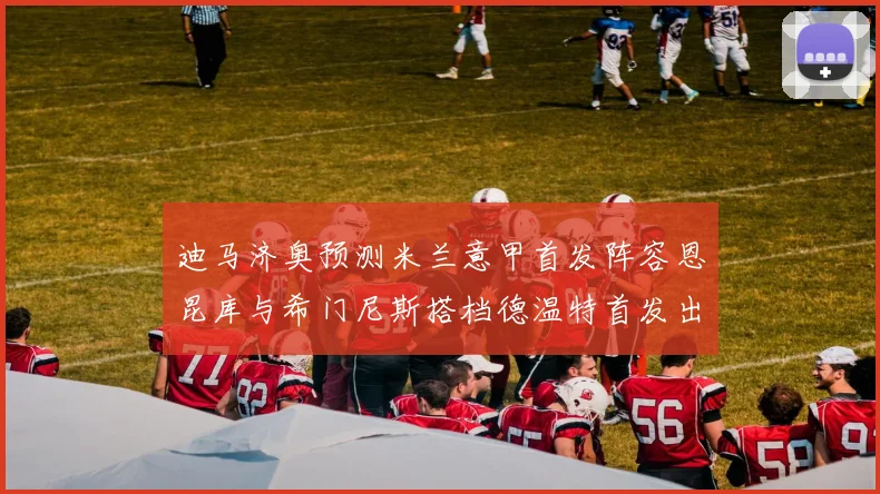 迪马济奥预测米兰意甲首发阵容恩昆库与希门尼斯搭档德温特首发出战