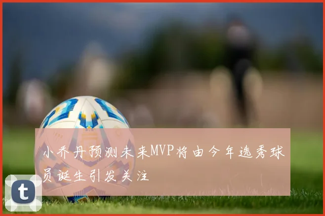 小乔丹预测未来MVP将由今年选秀球员诞生引发关注