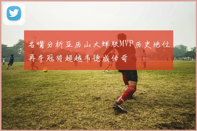 名嘴分析亚历山大蝉联MVP历史地位再夺冠将超越韦德成传奇