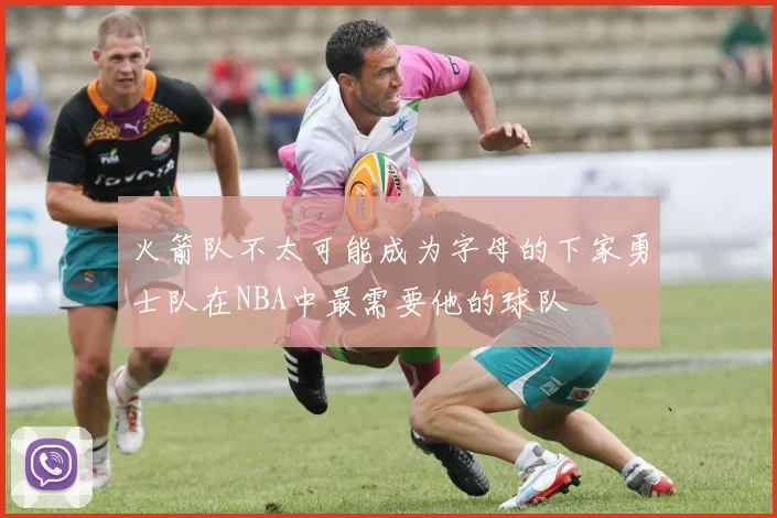 火箭队不太可能成为字母的下家勇士队在NBA中最需要他的球队