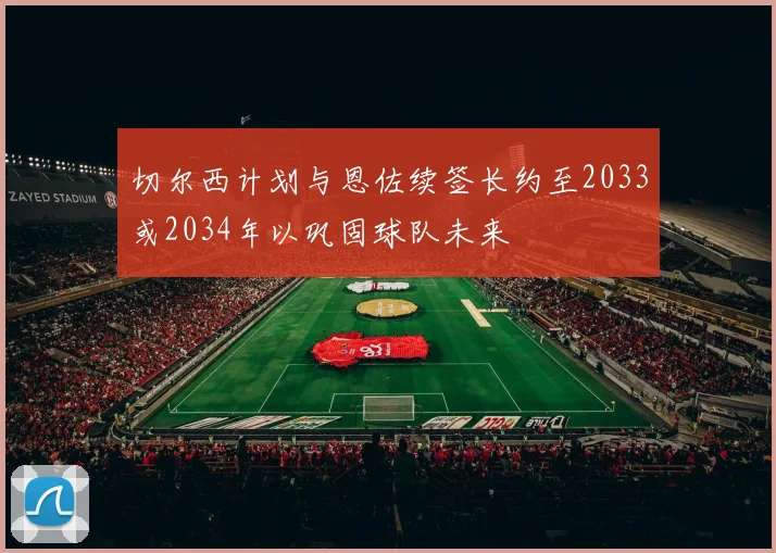 切尔西计划与恩佐续签长约至2033或2034年以巩固球队未来
