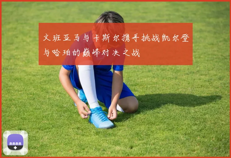 文班亚马与卡斯尔携手挑战凯尔登与哈珀的巅峰对决之战