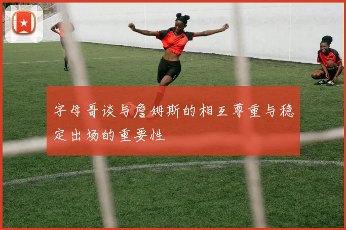字母哥谈与詹姆斯的相互尊重与稳定出场的重要性