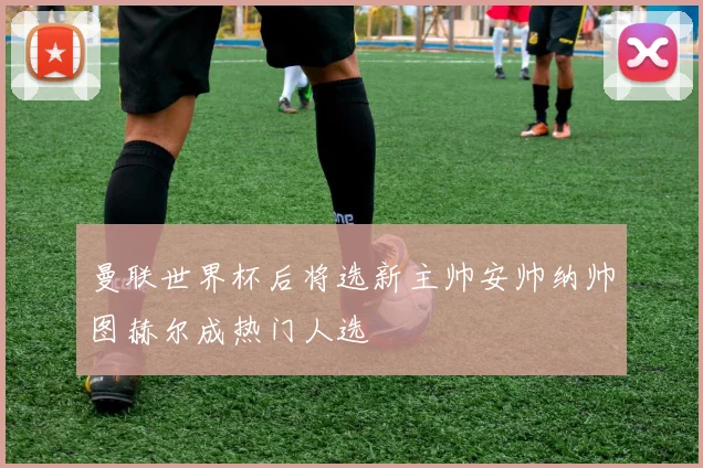 曼联世界杯后将选新主帅安帅纳帅图赫尔成热门人选