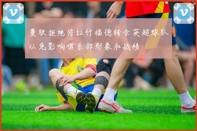 曼联拒绝将拉什福德转会英超球队以免影响俱乐部形象和战绩