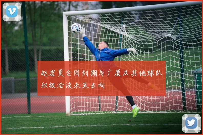 赵岩昊合同到期与广厦及其他球队积极洽谈未来去向