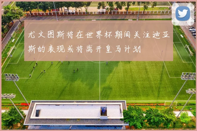 尤文图斯将在世界杯期间关注迪亚斯的表现或将离开皇马计划