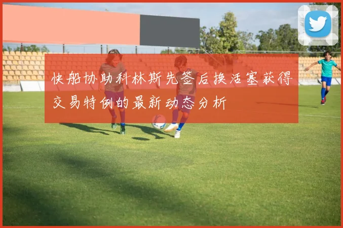 快船协助科林斯先签后换活塞获得交易特例的最新动态分析