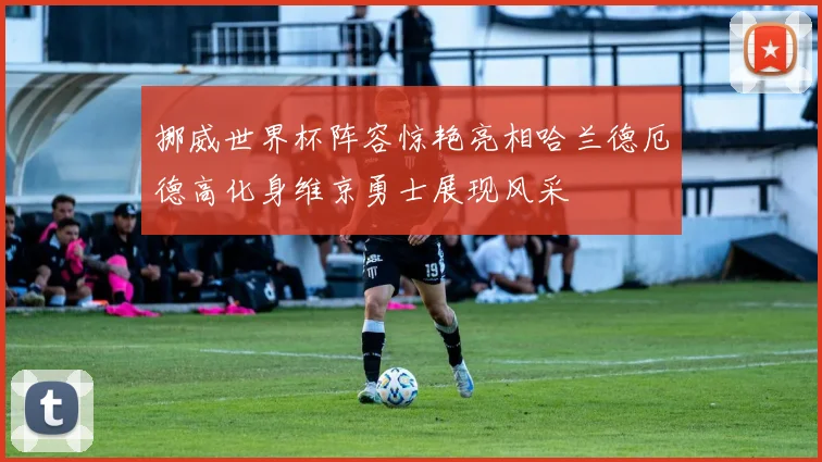 挪威世界杯阵容惊艳亮相哈兰德厄德高化身维京勇士展现风采