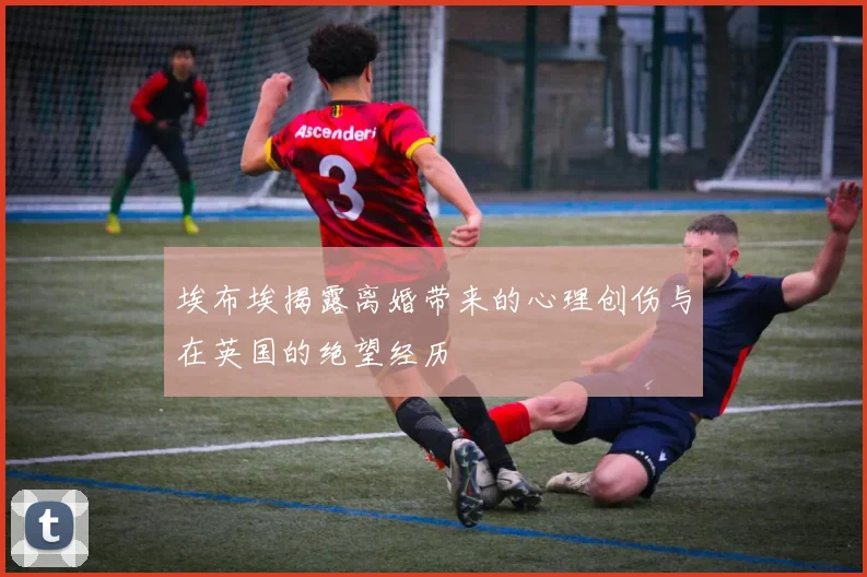 埃布埃揭露离婚带来的心理创伤与在英国的绝望经历