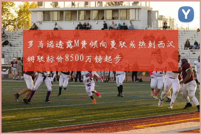 罗马诺透露M费倾向曼联或热刺西汉姆联标价8500万镑起步