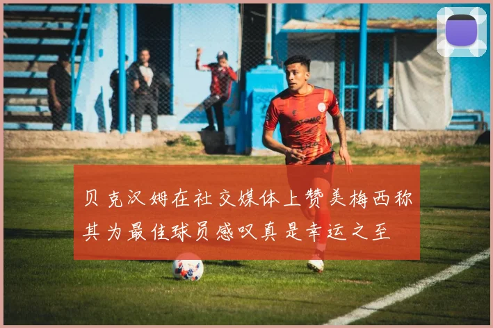 贝克汉姆在社交媒体上赞美梅西称其为最佳球员感叹真是幸运之至