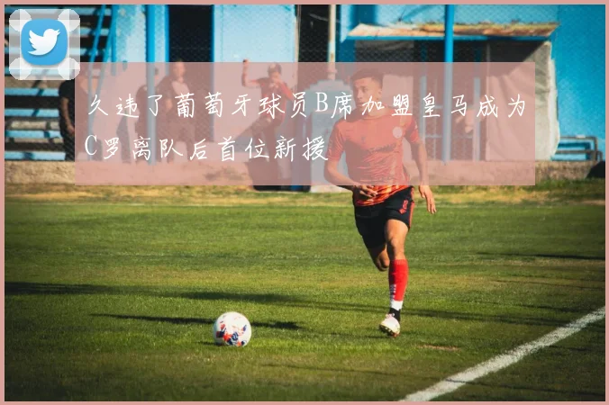 久违了葡萄牙球员B席加盟皇马成为C罗离队后首位新援