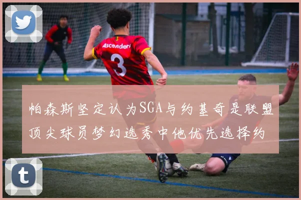 帕森斯坚定认为SGA与约基奇是联盟顶尖球员梦幻选秀中他优先选择约基奇