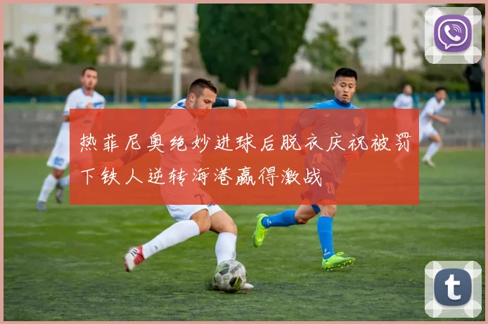 热菲尼奥绝妙进球后脱衣庆祝被罚下铁人逆转海港赢得激战
