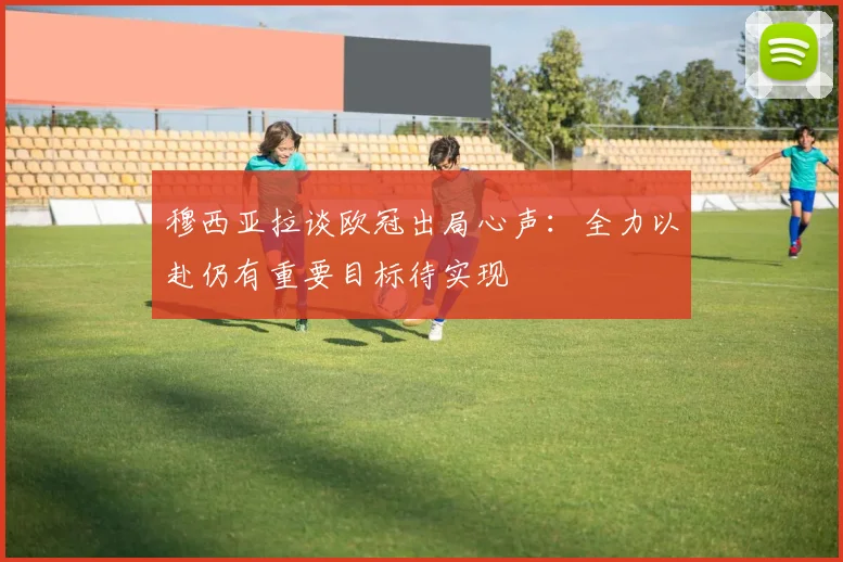 穆西亚拉谈欧冠出局心声：全力以赴仍有重要目标待实现