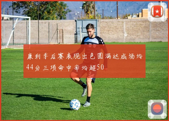 康利季后赛表现出色圆满达成场均44分三项命中率均超50