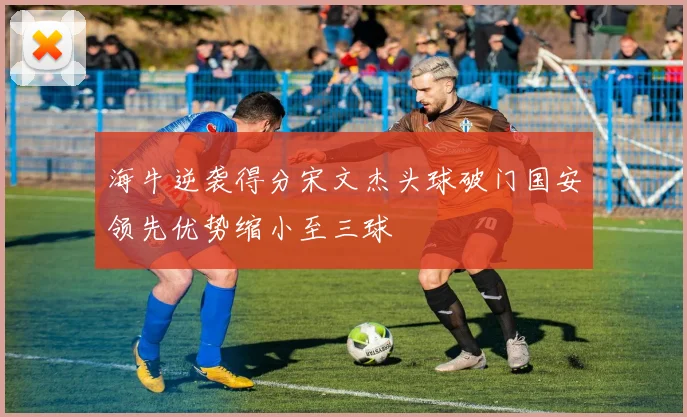 海牛逆袭得分宋文杰头球破门国安领先优势缩小至三球