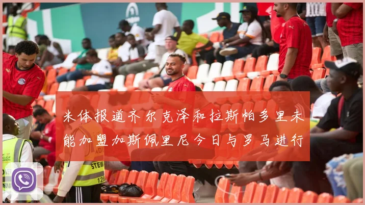 米体报道齐尔克泽和拉斯帕多里未能加盟加斯佩里尼今日与罗马进行会谈