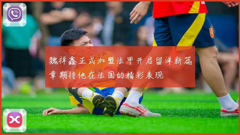 魏祥鑫正式加盟法甲开启留洋新篇章期待他在法国的精彩表现