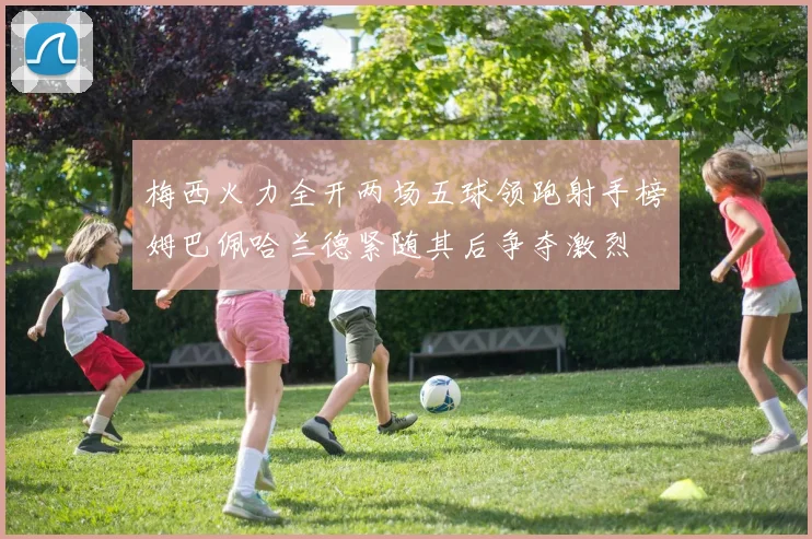 梅西火力全开两场五球领跑射手榜姆巴佩哈兰德紧随其后争夺激烈