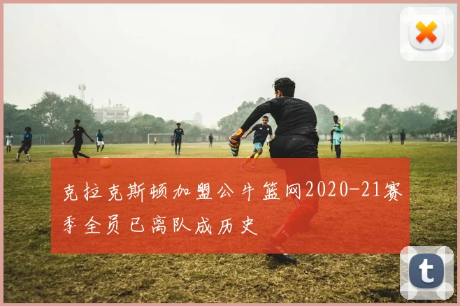 克拉克斯顿加盟公牛篮网2020-21赛季全员已离队成历史