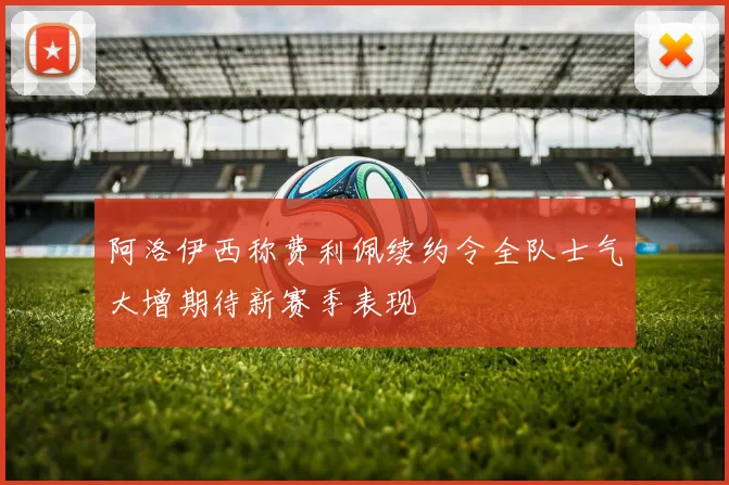 阿洛伊西称费利佩续约令全队士气大增期待新赛季表现