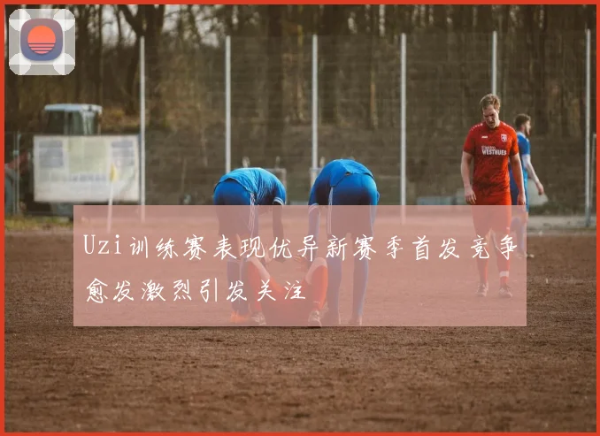 Uzi训练赛表现优异新赛季首发竞争愈发激烈引发关注
